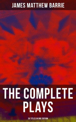 The Complete Plays of J. M. Barrie - 30 Titles in One Edition The Complete Plays of J. M. Barrie - 30 Titles in One Edition