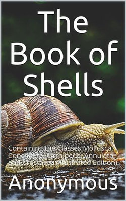 The Book of Shells / Containing the Classes Mollusca, Conchifera, Cirrhipeda, / Annulata, and Crustacea The Book of Shells / Containing the Classes Mollusca, Conchifera, Cirrhipeda, / Annulata, and Crustacea