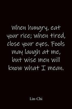 When hungry, eat your rice; when tired, close your eyes. Fools may laugh at me, but wise men will know what I mean. Lin-Chi When hungry, eat your rice; when tired, close your eyes. Fools may laugh at me, but wise men will know what I mean. Lin-Chi