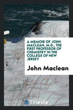 A Memoir of John MacLean, M. D. , the First Professor of Chemistry in the College of New Jersey A Memoir of John MacLean, M. D. , the First Professor of Chemistry in the College of New Jersey