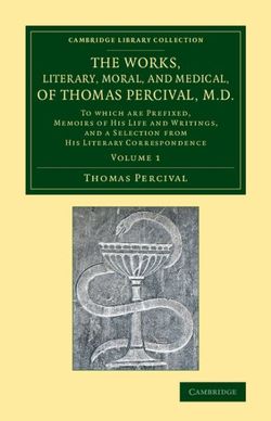The Works, Literary, Moral, and Medical, of Thomas Percival, M.D.: Volume 1 The Works, Literary, Moral, and Medical, of Thomas Percival, M.D.: Volume 1