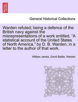 Warden Refuted; Being a Defence of the British Navy Against the Misrepresentations of a Work Entitled, a Statistical Account of the United States of North America, by D. B. Warden, in a Letter to the Author of That Work. Warden Refuted; Being a Defence of the British Navy Against the Misrepresentations of a Work Entitled, a Statistical Account of the United States of North America, by D. B. Warden, in a Letter to the Author of That Work.