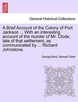 A Brief Account of the Colony of Port Jackson ... with an Interesting Account of the Murder of Mr. Clode, Late of That Settlement, as Communicated by ... Richard Johnstone. Sixth Edition A Brief Account of the Colony of Port Jackson ... with an Interesting Account of the Murder of Mr. Clode, Late of That Settlement, as Communicated by ... Richard Johnstone. Sixth Edition