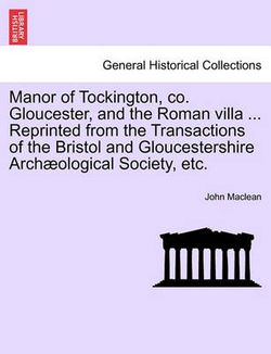 Manor of Tockington, Co. Gloucester, and the Roman Villa ... Reprinted from the Transactions of the Bristol and Gloucestershire Archaeological Society, Etc. Manor of Tockington, Co. Gloucester, and the Roman Villa ... Reprinted from the Transactions of the Bristol and Gloucestershire Archaeological Society, Etc.