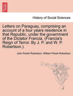 Letters on Paraguay, Comprising an Account of a Four Years Residence in That Republic, Under the Government of the Dictator Francia. (Francia's Reign of Terror. by J. P. and W. P. Robertson.). Letters on Paraguay, Comprising an Account of a Four Years Residence in That Republic, Under the Government of the Dictator Francia. (Francia's Reign of Terror. by J. P. and W. P. Robertson.).