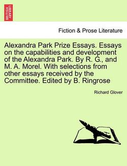 Alexandra Park Prize Essays. Essays on the Capabilities and Development of the Alexandra Park. by R. G., and M. A. Morel. with Selections from Other Essays Received by the Committee. Edited by B. Ringrose Alexandra Park Prize Essays. Essays on the Capabilities and Development of the Alexandra Park. by R. G., and M. A. Morel. with Selections from Other Essays Received by the Committee. Edited by B. Ringrose