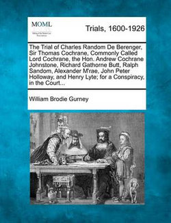 The Trial of Charles Random de Berenger, Sir Thomas Cochrane, Commonly Called Lord Cochrane, the Hon. Andrew Cochrane Johnstone, Richard Gathorne Butt, Ralph Sandom, Alexander M'Rae, John Peter Holloway, and Henry Lyte; For a Conspiracy, in the Court... The Trial of Charles Random de Berenger, Sir Thomas Cochrane, Commonly Called Lord Cochrane, the Hon. Andrew Cochrane Johnstone, Richard Gathorne Butt, Ralph Sandom, Alexander M'Rae, John Peter Holloway, and Henry Lyte; For a Conspiracy, in the Court...