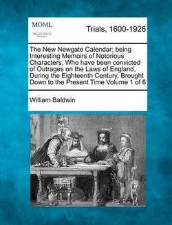 The New Newgate Calendar; Being Interesting Memoirs of Notorious Characters, Who Have Been Convicted of Outrages on the Laws of England, During the Eighteenth Century, Brought Down to the Present Time Volume 1 of 6 The New Newgate Calendar; Being Interesting Memoirs of Notorious Characters, Who Have Been Convicted of Outrages on the Laws of England, During the Eighteenth Century, Brought Down to the Present Time Volume 1 of 6