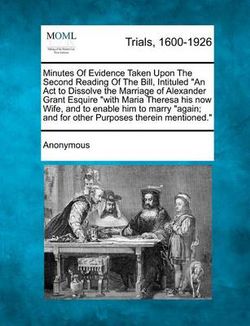Minutes of Evidence Taken Upon the Second Reading of the Bill, Intituled an ACT to Dissolve the Marriage of Alexander Grant Esquire with Maria Theresa Minutes of Evidence Taken Upon the Second Reading of the Bill, Intituled an ACT to Dissolve the Marriage of Alexander Grant Esquire with Maria Theresa