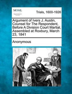 Argument of Ivers J. Austin, Counsel for the Respondent, Before a Division Court Martial, Assembled at Roxbury, March 23, 1841 Argument of Ivers J. Austin, Counsel for the Respondent, Before a Division Court Martial, Assembled at Roxbury, March 23, 1841