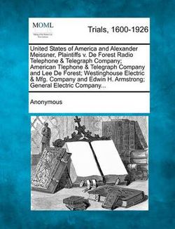United States of America and Alexander Meissner, Plaintiffs V. de Forest Radio Telephone & Telegraph Company; American Tlephone & Telegraph Company and Lee de Forest; Westinghouse Electric & Mfg. Company and Edwin H. Armstrong; General Electric Company... United States of America and Alexander Meissner, Plaintiffs V. de Forest Radio Telephone & Telegraph Company; American Tlephone & Telegraph Company and Lee de Forest; Westinghouse Electric & Mfg. Company and Edwin H. Armstrong; General Electric Company...