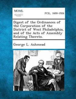 Digest of the Ordinances of the Corporation of the District of West Philadelphia, and of the Acts of Assembly Relating Thereto. Digest of the Ordinances of the Corporation of the District of West Philadelphia, and of the Acts of Assembly Relating Thereto.