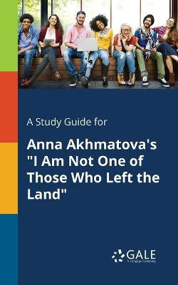 A Study Guide for Anna Akhmatova's I Am Not One of Those Who Left the Land A Study Guide for Anna Akhmatova's I Am Not One of Those Who Left the Land
