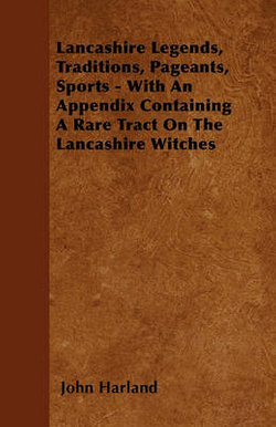 Lancashire Legends, Traditions, Pageants, Sports - With An Appendix Containing A Rare Tract On The Lancashire Witches Lancashire Legends, Traditions, Pageants, Sports - With An Appendix Containing A Rare Tract On The Lancashire Witches