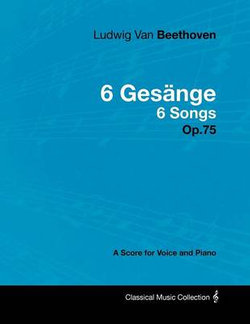 Ludwig Van Beethoven - 6 Gesange - 6 Songs - Op.75 - A Score for Voice and Piano Ludwig Van Beethoven - 6 Gesange - 6 Songs - Op.75 - A Score for Voice and Piano