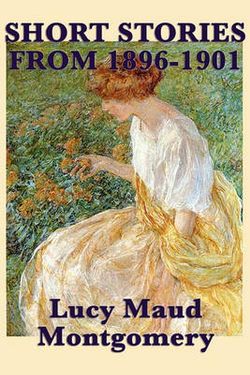The Short Stories of Lucy Maud Montgomery from 1896-1901 The Short Stories of Lucy Maud Montgomery from 1896-1901