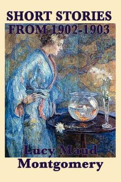 The Short Stories of Lucy Maud Montgomery from 1902-1903 The Short Stories of Lucy Maud Montgomery from 1902-1903