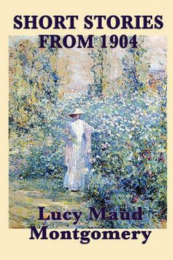 The Short Stories of Lucy Maud Montgomery from 1904 The Short Stories of Lucy Maud Montgomery from 1904