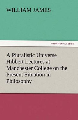 A Pluralistic Universe Hibbert Lectures at Manchester College on the Present Situation in Philosophy A Pluralistic Universe Hibbert Lectures at Manchester College on the Present Situation in Philosophy